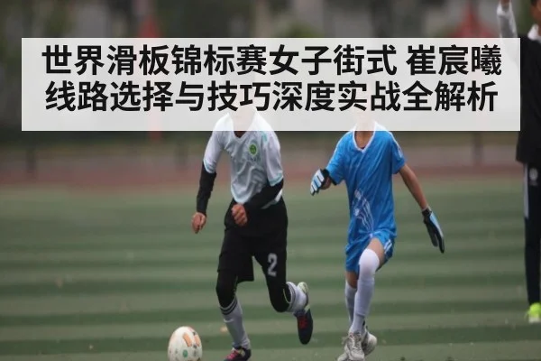 世界滑板锦标赛女子街式 崔宸曦线路选择与技巧深度实战全解析