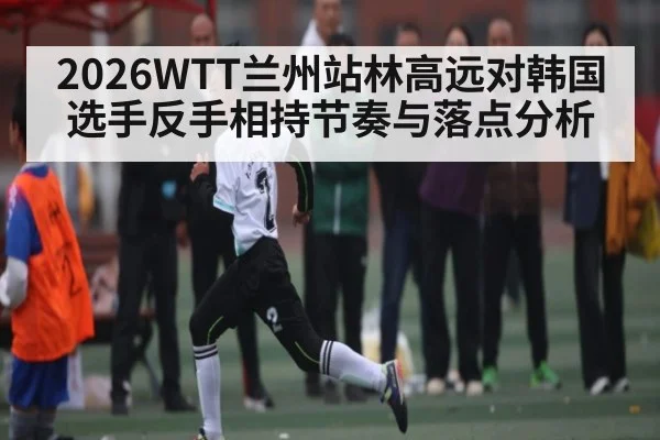 2026WTT兰州站林高远对韩国选手反手相持节奏与落点分析